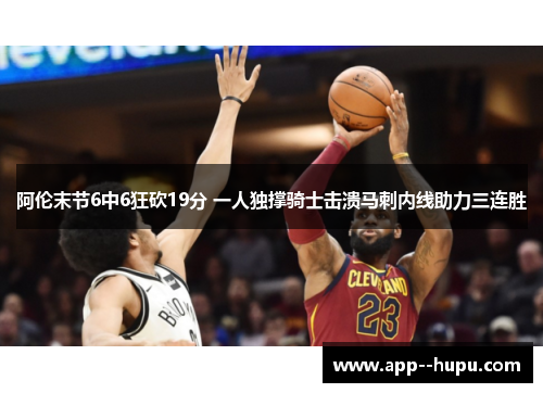 阿伦末节6中6狂砍19分 一人独撑骑士击溃马刺内线助力三连胜