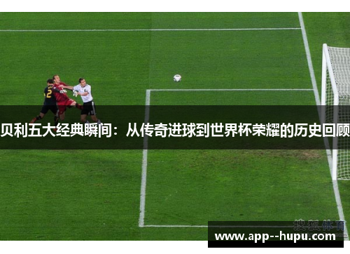 贝利五大经典瞬间：从传奇进球到世界杯荣耀的历史回顾