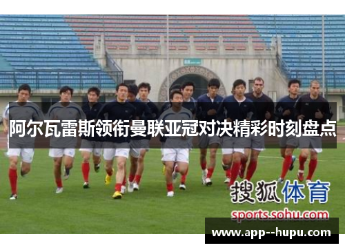 阿尔瓦雷斯领衔曼联亚冠对决精彩时刻盘点