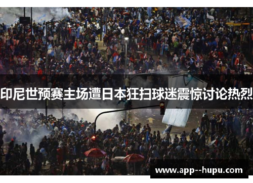 印尼世预赛主场遭日本狂扫球迷震惊讨论热烈